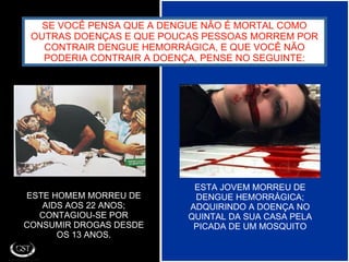 SE VOCÊ PENSA QUE A DENGUE NÃO É MORTAL COMO OUTRAS DOENÇAS E QUE POUCAS PESSOAS MORREM POR CONTRAIR DENGUE HEMORRÁGICA, E QUE VOCÊ NÃO PODERIA CONTRAIR A DOENÇA, PENSE NO SEGUINTE: ESTE HOMEM MORREU DE AIDS AOS 22 ANOS; CONTAGIOU-SE POR CONSUMIR DROGAS DESDE OS 13 ANOS. ESTA JOVEM MORREU DE DENGUE HEMORRÁGICA; ADQUIRINDO A DOENÇA NO QUINTAL DA SUA CASA PELA PICADA DE UM MOSQUITO 