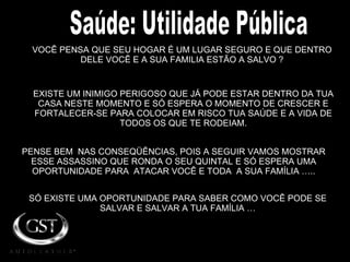 VOCÊ PENSA QUE SEU HOGAR É UM LUGAR SEGURO E QUE DENTRO DELE VOCÊ E A SUA FAMILIA ESTÃO A SALVO ? PENSE BEM  NAS CONSEQÜÊNCIAS, POIS A SEGUIR VAMOS MOSTRAR ESSE ASSASSINO QUE RONDA O SEU QUINTAL E SÓ ESPERA UMA OPORTUNIDADE PARA  ATACAR VOCÊ E TODA  A SUA FAMÍLIA ….. EXISTE UM INIMIGO PERIGOSO QUE JÁ PODE ESTAR DENTRO DA TUA CASA NESTE MOMENTO E SÓ ESPERA O MOMENTO DE CRESCER E FORTALECER-SE PARA COLOCAR EM RISCO TUA SAÚDE E A VIDA DE TODOS OS QUE TE RODEIAM. SÓ EXISTE UMA OPORTUNIDADE PARA SABER COMO VOCÊ PODE SE SALVAR E SALVAR A TUA FAMÍLIA … Saúde: Utilidade Pública 