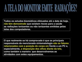 Todos os estudos biomédicos efetuados até a data de hoje,
não têm demostrado que existam riscos para a saúde
as radiações ionizantes ou não ionizantes emitidas pelas
telas dos computadores.



O que realmente se há comprovado é que os principais
responsáveis da mencionada sintomatologia são os fatores
relacionados com a posição do corpo em frente a um PC e,
especialmente, a disposição dos olhos diante da tela,
como também a maneira que desenvolvemos as
atividades com estes equipamentos.
 