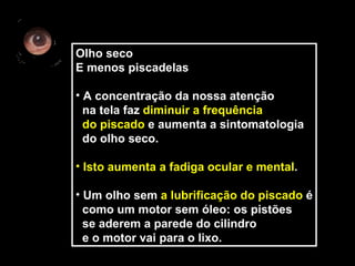 Olho seco
E menos piscadelas

• A concentração da nossa atenção
  na tela faz diminuir a frequência
  do piscado e aumenta a sintomatologia
  do olho seco.

• Isto aumenta a fadiga ocular e mental.

• Um olho sem a lubrificação do piscado é
  como um motor sem óleo: os pistões
  se aderem a parede do cilindro
  e o motor vai para o lixo.
 