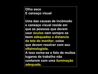 Olho seco
E cansaço visual

Uma das causas de incômodo
e cansaço visual reside em
que as pessoas que devem
usar óculos nem sempre os
teem adequados a distancia
da tela do monitor, coisa
que devem resolver com seu
oftalmologista.
A isso soma-se o fato de muitos
lugares de trabalho não
contarem com uma iluminação
adequada.
 