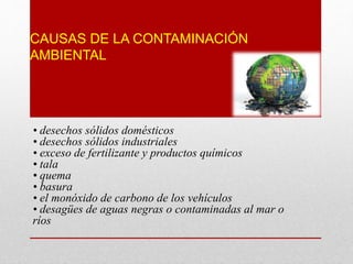 CAUSAS DE LA CONTAMINACIÓN
AMBIENTAL
• desechos sólidos domésticos
• desechos sólidos industriales
• exceso de fertilizante y productos químicos
• tala
• quema
• basura
• el monóxido de carbono de los vehículos
• desagües de aguas negras o contaminadas al mar o
ríos
 