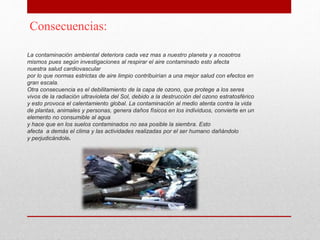 La contaminación ambiental deteriora cada vez mas a nuestro planeta y a nosotros
mismos pues según investigaciones al respirar el aire contaminado esto afecta
nuestra salud cardiovascular
por lo que normas estrictas de aire limpio contribuirían a una mejor salud con efectos en
gran escala.
Otra consecuencia es el debilitamiento de la capa de ozono, que protege a los seres
vivos de la radiación ultravioleta del Sol, debido a la destrucción del ozono estratosférico
y esto provoca el calentamiento global. La contaminación al medio atenta contra la vida
de plantas, animales y personas, genera daños físicos en los individuos, convierte en un
elemento no consumible al agua
y hace que en los suelos contaminados no sea posible la siembra. Esto
afecta a demás el clima y las actividades realizadas por el ser humano dañándolo
y perjudicándole.
Consecuencias:
 