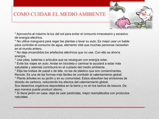 * Aproveche al máximo la luz del sol para evitar el consumo innecesario y excesivo
de energía eléctrica.
* No utilice manguera para regar las plantas o lavar su auto. Es mejor usar un balde
para controlar el consumo de agua, elemento vital que muchas personas necesitan
en el mundo entero.
* No deje encendidos los artefactos eléctricos que no use. Con ello se ahorra
energía.
* Use pilas, baterías o artículos que se recarguen con energía solar.
* Evite los viajes en auto. Andar en bicicleta o caminar le ayudará a estar más
saludable y además contribuirá en el cuidado del medio ambiente.
* Elija las bolsas de papel o de tela, no las de plástico que son contaminantes.
Recicle. Es una de las formas más fáciles de combatir el calentamiento global.
* Plante árboles en su jardín y en su comunidad. Estos absorben las emisiones de
dióxido de carbono, reduciendo los efectos del calentamiento global.
Sus desechos orgánicos deposítelos en la tierra y no en los tachos de basura. De
esa manera puede producir abono.
* Si tiene jardín en casa, deje de usar pesticidas, mejor reemplácelos con productos
naturales.
COMO CUIDAR EL MEDIO AMBIENTE
 