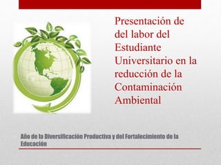Año de la Diversificación Productiva y del Fortalecimiento de la
Educación
Presentación de
del labor del
Estudiante
Universitario en la
reducción de la
Contaminación
Ambiental
 