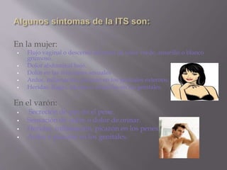 En la mujer:
 Flujo vaginal o descenso anormal de color verde, amarillo o blanco
grumoso.
 Dolor abdominal bajo.
 Dolor en las relaciones sexuales
 Ardor, inflamación, picazón en los genitales externos.
 Heridas, llagas, ulceras o ampollas en los genitales.
En el varón:
 Secreción de pus en el pene.
 Sensación de ardor o dolor de orinar.
 Heridas, inflamación, picazón en los penes.
 Ardor o picazón en los genitales.
 