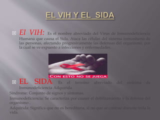  El VIH: Es el nombre abreviado del Virus de Inmunodeficiencia
Humana que causa el Sida. Ataca las células del sistema inmunitario de
las personas, afectando progresivamente las defensas del organismo, por
la cual se ve expuesto a infecciones y enfermedades.
 EL SIDA: Es el termino abreviado del síntoma de
Inmunodeficiencia Adquirida.
Síndrome: Conjunto de signos y síntomas.
Inmunodeficiencia: Se caracteriza por causar el debilitamiento y la defensa del
organismo .
Adquirida: Significa que no es hereditaria, si no que se contrae durante toda la
vida.
 