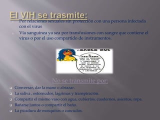 o Por relaciones sexuales sin protección con una persona infectada
con el virus
o Vía sanguínea ya sea por transfusiones con sangre que contiene el
virus o por el uso compartido de instrumentos.
No se transmite por:
 Conversar, dar la mano o abrazar.
 La saliva , estornudos, lagrimas y transpiración.
 Compartir el mismo vaso con agua, cubiertos, cuadernos, asientos, ropa.
 Bañarse juntos o compartir el baño.
 La picadura de mosquitos o zancudos.
 