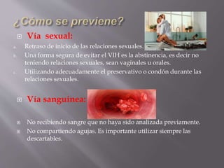  Vía sexual:
a. Retraso de inicio de las relaciones sexuales.
b. Una forma segura de evitar el VIH es la abstinencia, es decir no
teniendo relaciones sexuales, sean vaginales u orales.
c. Utilizando adecuadamente el preservativo o condón durante las
relaciones sexuales.
 Vía sanguínea:
 No recibiendo sangre que no haya sido analizada previamente.
 No compartiendo agujas. Es importante utilizar siempre las
descartables.
 