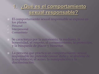  El comportamiento sexual responsable se expresa en
los planos
 Personal
 Interpersonal
 Comunitario
 Se caracteriza por la autonomía, la madurez, la
honestidad, el respeto, el consentimiento, la protección,
y la búsqueda de placer y bienestar.
 La persona que practica un comportamiento sexual
responsable no pretende causar daño y se abstiene de
la explotación, el acoso, la manipulación y la
discriminación.
 