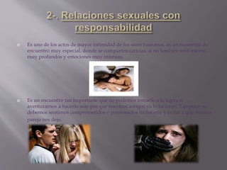  Es uno de los actos de mayor intimidad de los seres humanos, es un momento de
encuentro muy especial, donde se comparten caricias, si no también sentimiento
muy profundos y emociones muy intensas.
 Es un encuentro tan importante que no podemos tomarlo a la ligera ni
aventurarnos a hacerlo solo por que nuestros amigos ya lo hicieron. Tampoco no
debemos sentirnos comprometidos o presionados ha hacerlo y evitar a que nuestra
pareja nos deje.
 
