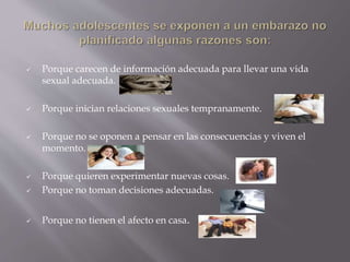  Porque carecen de información adecuada para llevar una vida
sexual adecuada.
 Porque inician relaciones sexuales tempranamente.
 Porque no se oponen a pensar en las consecuencias y viven el
momento.
 Porque quieren experimentar nuevas cosas.
 Porque no toman decisiones adecuadas.
 Porque no tienen el afecto en casa.
 