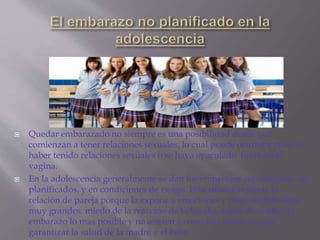  Quedar embarazado no siempre es una posibilidad desde que
comienzan a tener relaciones sexuales, lo cual puede ocurrir a pesar de
haber tenido relaciones sexuales o se haya eyaculado fuera de la
vagina.
 En la adolescencia generalmente se dan los embarazos no deseados, no
planificados, y en condiciones de riesgo. Esta situación afecta la
relación de pareja porque la expone a emociones y responsabilidades
muy grandes: miedo de la reacción de la familia, tratar de ocultar el
embarazo lo mas posible y no asisten a consultas medicas para
garantizar la salud de la madre y el bebé.
 