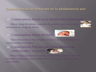  Consecuencia físicas en la adolescente embarazada:
Mayor riesgo de anemia, aumento de presión, infección urinaria,
incremento de riesgo de aborto.
 Consecuencia físicas del bebé:
Mayo frecuencia de bajo de peso al nacer y de la probabilidad de
complicaciones en el parto.
 Consecuencia Psicosociales en la adolescente
embarazada y su pareja:
Mayor riesgo de deserción escolar o bajas notas, aumento de estrés,
ansiedad y depresión, mayor aislamiento y frecuencia de trastornos
emocionales.
 