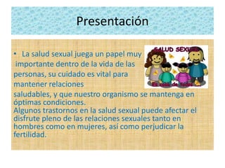 Presentación
• La salud sexual juega un papel muy
importante dentro de la vida de las
personas, su cuidado es vital para
mantener relaciones
saludables, y que nuestro organismo se mantenga en
óptimas condiciones.
Algunos trastornos en la salud sexual puede afectar el
disfrute pleno de las relaciones sexuales tanto en
hombres como en mujeres, así como perjudicar la
fertilidad.
 