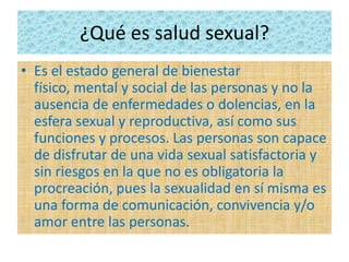 ¿Qué es salud sexual?
• Es el estado general de bienestar
físico, mental y social de las personas y no la
ausencia de enfermedades o dolencias, en la
esfera sexual y reproductiva, así como sus
funciones y procesos. Las personas son capace
de disfrutar de una vida sexual satisfactoria y
sin riesgos en la que no es obligatoria la
procreación, pues la sexualidad en sí misma es
una forma de comunicación, convivencia y/o
amor entre las personas.
 