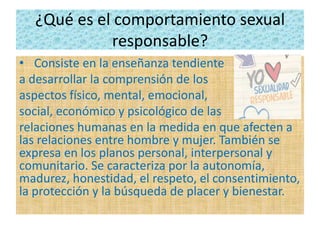 ¿Qué es el comportamiento sexual
responsable?
• Consiste en la enseñanza tendiente
a desarrollar la comprensión de los
aspectos físico, mental, emocional,
social, económico y psicológico de las
relaciones humanas en la medida en que afecten a
las relaciones entre hombre y mujer. También se
expresa en los planos personal, interpersonal y
comunitario. Se caracteriza por la autonomía,
madurez, honestidad, el respeto, el consentimiento,
la protección y la búsqueda de placer y bienestar.
 