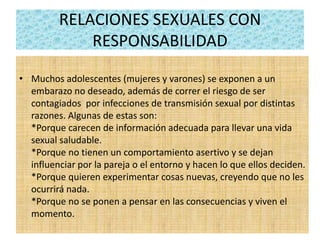 RELACIONES SEXUALES CON
RESPONSABILIDAD
• Muchos adolescentes (mujeres y varones) se exponen a un
embarazo no deseado, además de correr el riesgo de ser
contagiados por infecciones de transmisión sexual por distintas
razones. Algunas de estas son:
*Porque carecen de información adecuada para llevar una vida
sexual saludable.
*Porque no tienen un comportamiento asertivo y se dejan
influenciar por la pareja o el entorno y hacen lo que ellos deciden.
*Porque quieren experimentar cosas nuevas, creyendo que no les
ocurrirá nada.
*Porque no se ponen a pensar en las consecuencias y viven el
momento.
 