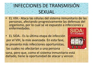 INFECCIONES DE TRANSMISIÓN
SEXUAL
• EL VIH.- Ataca las células del sistema inmunitario de las
personas, afectando progresivamente las defensas del
organismo, por lo cual se ve expuesto a infecciones y
enfermedades.
• EL SIDA.- Es la última etapa de infección
por el VIH, la más avanzada. En esta fase,
se presenta más infecciones oportunistas,
las cuales no afectarían a una persona
sana, pero que, como el sistema inmunitario está
dañado, tiene la oportunidad de atacar y vencer.
 