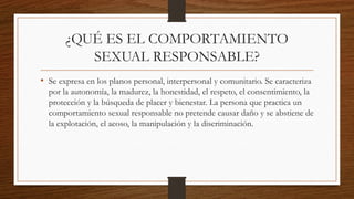 ¿QUÉ ES EL COMPORTAMIENTO
SEXUAL RESPONSABLE?
• Se expresa en los planos personal, interpersonal y comunitario. Se caracteriza
por la autonomía, la madurez, la honestidad, el respeto, el consentimiento, la
protección y la búsqueda de placer y bienestar. La persona que practica un
comportamiento sexual responsable no pretende causar daño y se abstiene de
la explotación, el acoso, la manipulación y la discriminación.
 