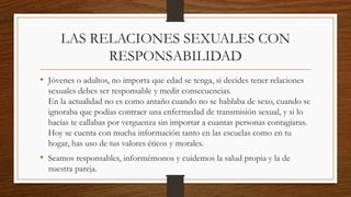 LAS RELACIONES SEXUALES CON
RESPONSABILIDAD
• Jóvenes o adultos, no importa que edad se tenga, si decides tener relaciones
sexuales debes ser responsable y medir consecuencias.
En la actualidad no es como antaño cuando no se hablaba de sexo, cuando se
ignoraba que podías contraer una enfermedad de transmisión sexual, y si lo
hacías te callabas por verguenza sin importar a cuantas personas contagiaras.
Hoy se cuenta con mucha información tanto en las escuelas como en tu
hogar, has uso de tus valores éticos y morales.
• Seamos responsables, informémonos y cuidemos la salud propia y la de
nuestra pareja.
 