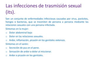 Las infecciones de trasmisión sexual
(its).
Son un conjunto de enfermedades infecciosas causadas por virus, parásitos,
hongos o bacterias, que se trasmiten de persona a persona mediante las
relaciones sexuales con una persona infectada.
Síntomas en la mujer:
o Dolor abdominal bajo
o Dolor en las relaciones sexuales.
o Ardor, inflamación, picazón en los genitales extensos.
Síntomas en el varón:
o Secreción de pus en el pene.
o Sensación de ardor o dolor al miccionar.
o Ardor o picazón en los genitales.
 