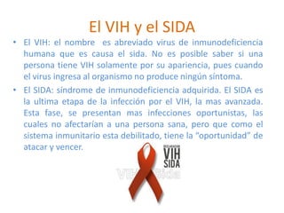 El VIH y el SIDA
• El VIH: el nombre es abreviado virus de inmunodeficiencia
humana que es causa el sida. No es posible saber si una
persona tiene VIH solamente por su apariencia, pues cuando
el virus ingresa al organismo no produce ningún síntoma.
• El SIDA: síndrome de inmunodeficiencia adquirida. El SIDA es
la ultima etapa de la infección por el VIH, la mas avanzada.
Esta fase, se presentan mas infecciones oportunistas, las
cuales no afectarían a una persona sana, pero que como el
sistema inmunitario esta debilitado, tiene la “oportunidad” de
atacar y vencer.
 