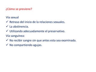 ¿Cómo se previene?
Vía sexual
 Retraso del inicio de la relaciones sexuales.
 La abstinencia.
 Utilizando adecuadamente el preservativo.
Vía sanguínea:
 No recibir sangre sin que antes esta sea examinada.
 No compartiendo agujas.
 