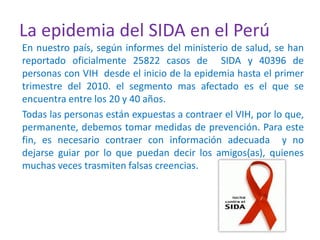 La epidemia del SIDA en el Perú
En nuestro país, según informes del ministerio de salud, se han
reportado oficialmente 25822 casos de SIDA y 40396 de
personas con VIH desde el inicio de la epidemia hasta el primer
trimestre del 2010. el segmento mas afectado es el que se
encuentra entre los 20 y 40 años.
Todas las personas están expuestas a contraer el VIH, por lo que,
permanente, debemos tomar medidas de prevención. Para este
fin, es necesario contraer con información adecuada y no
dejarse guiar por lo que puedan decir los amigos(as), quienes
muchas veces trasmiten falsas creencias.
 