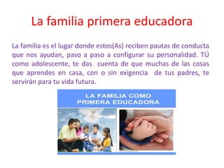 La familia primera educadora
La familia es el lugar donde estos(As) reciben pautas de conducta
que nos ayudan, paso a paso a configurar su personalidad. TÚ
como adolescente, te das cuenta de que muchas de las cosas
que aprendes en casa, con o sin exigencia de tus padres, te
servirán para tu vida futura.
 