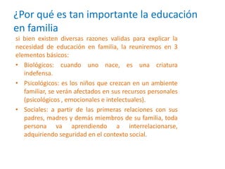 ¿Por qué es tan importante la educación
en familia
si bien existen diversas razones validas para explicar la
necesidad de educación en familia, la reuniremos en 3
elementos básicos:
• Biológicos: cuando uno nace, es una criatura
indefensa.
• Psicológicos: es los niños que crezcan en un ambiente
familiar, se verán afectados en sus recursos personales
(psicológicos , emocionales e intelectuales).
• Sociales: a partir de las primeras relaciones con sus
padres, madres y demás miembros de su familia, toda
persona va aprendiendo a interrelacionarse,
adquiriendo seguridad en el contexto social.
 