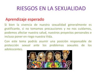RIESGOS EN LA SEXUALIDAD
Aprendizaje esperado
Si bien la vivencia de nuestra sexualidad generalmente es
gratificante, si no tomamos precauciones y no nos cuidamos,
podemos afectar nuestra salud, nuestros proyectos personales e
incluso poner en riego nuestra Vida.
Con este tema podrás asumir una posición responsable de
protección sexual ante los problemas sexuales de los
adolescentes.
 