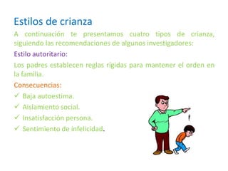 Estilos de crianza
A continuación te presentamos cuatro tipos de crianza,
siguiendo las recomendaciones de algunos investigadores:
Estilo autoritario:
Los padres establecen reglas rígidas para mantener el orden en
la familia.
Consecuencias:
 Baja autoestima.
 Aislamiento social.
 Insatisfacción persona.
 Sentimiento de infelicidad.
 