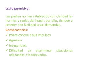 estilo permisivo:
Los padres no han establecido con claridad las
normas y reglas del hogar; por ello, tienden a
acceder con facilidad a sus demandas.
Consecuencias:
 Pobre control d sus impulsos
 Agresión.
 Inseguridad.
 Dificultad en discriminar situaciones
adecuadas e inadecuadas.
 