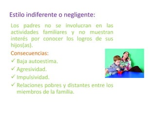 Estilo indiferente o negligente:
Los padres no se involucran en las
actividades familiares y no muestran
interés por conocer los logros de sus
hijos(as).
Consecuencias:
 Baja autoestima.
 Agresividad.
 Impulsividad.
 Relaciones pobres y distantes entre los
miembros de la familia.
 