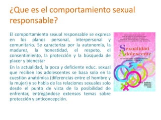 ¿Que es el comportamiento sexual
responsable?
El comportamiento sexual responsable se expresa
en los planos personal, interpersonal y
comunitario. Se caracteriza por la autonomía, la
madurez, la honestidad, el respeto, el
consentimiento, la protección y la búsqueda de
placer y bienestar
En la actualidad, la poca y deficiente educ. sexual
que reciben los adolescentes se basa solo en la
cuestión anatómica (diferencias entre el hombre y
la mujer) y se habla de las relaciones sexuales solo
desde el punto de vista de la posibilidad de
enfrentar, entregándose extensos temas sobre
protección y anticoncepción.
 