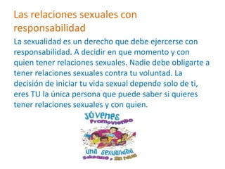 Las relaciones sexuales con
responsabilidad
La sexualidad es un derecho que debe ejercerse con
responsabilidad. A decidir en que momento y con
quien tener relaciones sexuales. Nadie debe obligarte a
tener relaciones sexuales contra tu voluntad. La
decisión de iniciar tu vida sexual depende solo de ti,
eres TU la única persona que puede saber si quieres
tener relaciones sexuales y con quien.
 