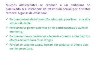 Muchos adolescentes se exponen a un embarazo no
planificado o a infeccione de trasmisión sexual por distintos
razones. Algunas de estas son:
 Porque carecen de información adecuada para llevar una vida
sexual saludable.
 Porque no se ponen a pensar en las consecuencias y viven el
momento.
 Porque no toman decisiones adecuadas cuando están bajo los
efectos del alcohol u otras drogas.
 Porque, en algunos casos, buscan, sin cuidarse, el afecto que
no tienen en casa.
 