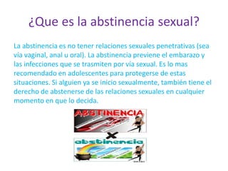 ¿Que es la abstinencia sexual?
La abstinencia es no tener relaciones sexuales penetrativas (sea
vía vaginal, anal u oral). La abstinencia previene el embarazo y
las infecciones que se trasmiten por vía sexual. Es lo mas
recomendado en adolescentes para protegerse de estas
situaciones. Si alguien ya se inicio sexualmente, también tiene el
derecho de abstenerse de las relaciones sexuales en cualquier
momento en que lo decida.
 