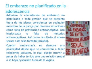 El embarazo no planificado en la
adolescencia
Adquiere la connotación de embarazo no
planificado a toda gestión que se presenta
fuera de los planes conscientes en cualquier
miembro de la pareja por diversas situaciones
como falta de prevención anticonceptiva, uso
inadecuada o falta de métodos
anticonceptivos. Así como resultado el abuso
sexual o de sexo forzado(forzado).
Quedar embarazada es siempre una
posibilidad desde que se comienzan a tener
relaciones sexuales, lo cual puede ocurrir a
pesar de haber tenido solo una relación sexual
o se haya eyaculado fuera de la vagina.
 