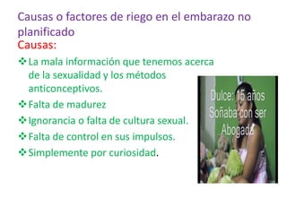Causas o factores de riego en el embarazo no
planificado
Causas:
La mala información que tenemos acerca
de la sexualidad y los métodos
anticonceptivos.
Falta de madurez
Ignorancia o falta de cultura sexual.
Falta de control en sus impulsos.
Simplemente por curiosidad.
 