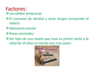 Factores:
Las salidas tempranas.
El consumo de alcohol u otras drogas incluyendo el
tabaco.
Abandono escolar
Pocas amistades
Ser hijas de una madre que tuvo su primer parto a la
edad de 19 años so siendo aun mas joven
 
