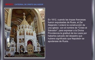En 1812, cuando las tropas francesas
fueron expulsadas de Rusia, el Zar
Alejandro I ordenó la construcción de
una iglesia con el nombre de "Cristo el
Salvador", para expresar a la Divina
Providencia la gratitud de los rusos por
haberlos salvado del desastre que
hubiera significado que Napoleón se
apoderase de Rusia.
MOSCÚ. CATEDRAL DE CRISTO SALVADOR
 