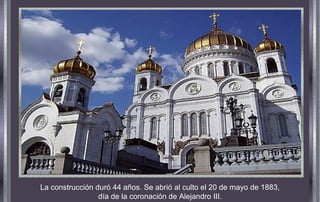 La construcción duró 44 años. Se abrió al culto el 20 de mayo de 1883,
día de la coronación de Alejandro III.
 