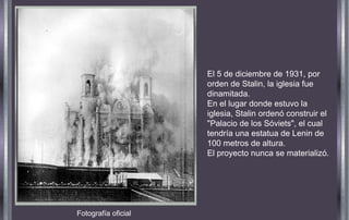 Fotografía oficial
El 5 de diciembre de 1931, por
orden de Stalin, la iglesia fue
dinamitada.
En el lugar donde estuvo la
iglesia, Stalin ordenó construir el
"Palacio de los Sóviets", el cual
tendría una estatua de Lenin de
100 metros de altura.
El proyecto nunca se materializó.
 
