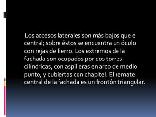Los accesos laterales son más bajos que el
central; sobre éstos se encuentra un óculo
con rejas de fierro. Los extremos de la
fachada son ocupados por dos torres
cilíndricas, con aspilleras en arco de medio
punto, y cubiertas con chapitel. El remate
central de la fachada es un frontón triangular.
 