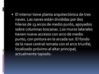  El interior tiene planta arquitectónica de tres
  naves. Las naves están divididas por dos
  hileras de 13 arcos de medio punto, apoyados
  sobre columnas toscanas. Los muros laterales
  tienen nueve accesos con arco de medio
  punto, con pintura en la arcada sur. El fondo
  de la nave central remata con el arco triunfal,
  localizado próximo al altar principal;
  actualmente tapiado.
 