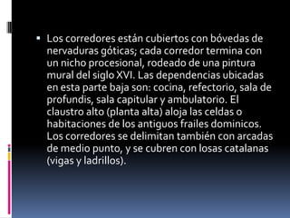  Los corredores están cubiertos con bóvedas de
  nervaduras góticas; cada corredor termina con
  un nicho procesional, rodeado de una pintura
  mural del siglo XVI. Las dependencias ubicadas
  en esta parte baja son: cocina, refectorio, sala de
  profundis, sala capitular y ambulatorio. El
  claustro alto (planta alta) aloja las celdas o
  habitaciones de los antiguos frailes dominicos.
  Los corredores se delimitan también con arcadas
  de medio punto, y se cubren con losas catalanas
  (vigas y ladrillos).
 