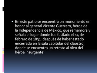  En este patio se encuentra un monumento en
  honor al general Vicente Guerrero, héroe de
  la Independencia de México, que rememora y
  señala el lugar donde fue fusilado el 14 de
  febrero de 1831; después de haber estado
  encerrado en la sala capitular del claustro,
  donde se encuentra un retrato al óleo del
  héroe insurgente.
 