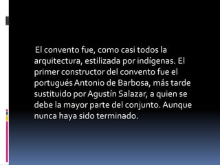 El convento fue, como casi todos la
arquitectura, estilizada por indígenas. El
primer constructor del convento fue el
portugués Antonio de Barbosa, más tarde
sustituido por Agustín Salazar, a quien se
debe la mayor parte del conjunto. Aunque
nunca haya sido terminado.
 